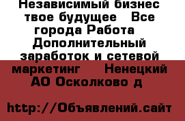 Независимый бизнес-твое будущее - Все города Работа » Дополнительный заработок и сетевой маркетинг   . Ненецкий АО,Осколково д.